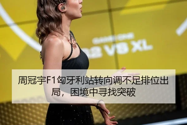 周冠宇F1匈牙利站转向调不足排位出局，困境中寻找突破