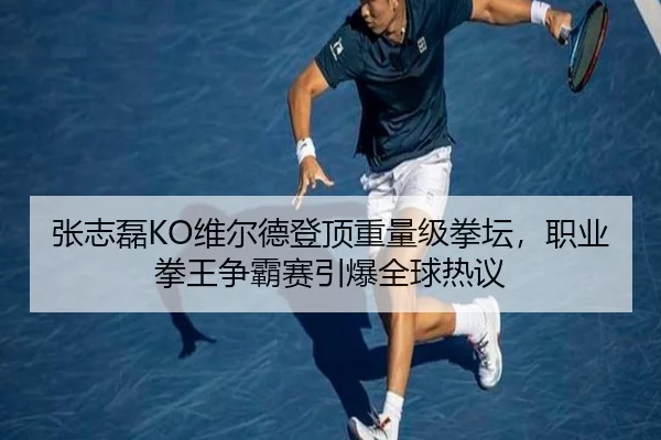 张志磊KO维尔德登顶重量级拳坛，职业拳王争霸赛引爆全球热议