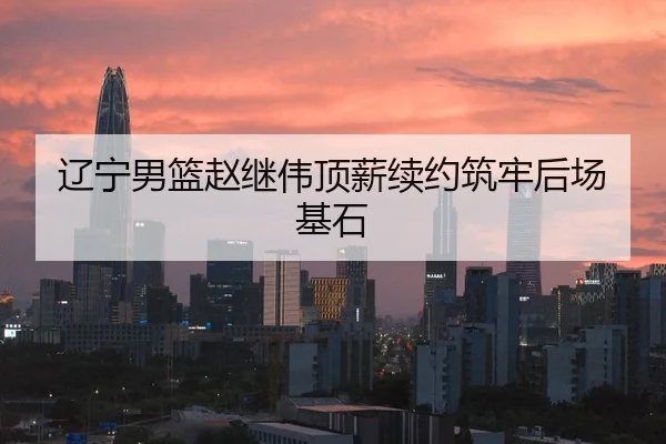 辽宁男篮赵继伟顶薪续约筑牢后场基石