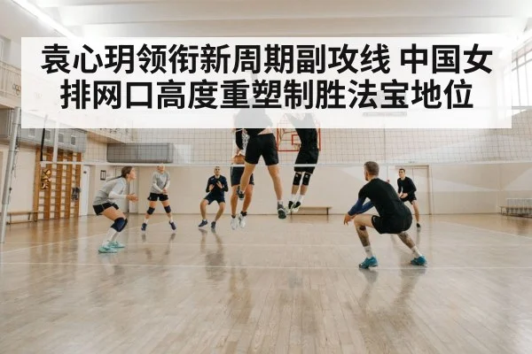 袁心玥领衔新周期副攻线 中国女排网口高度重塑制胜法宝地位